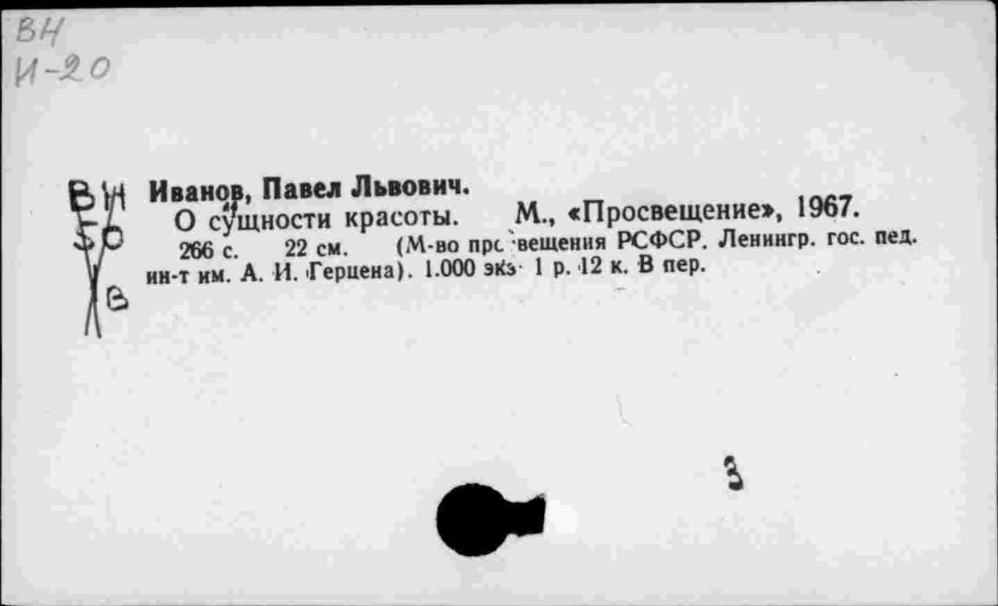 ﻿И-J? о
Иванов, Павел Львович.
О сущности красоты. М., «Просвещение», 1967.
266 с 22 см. (М-во пре вещения РСФСР. Ленингр. гос. пед. ин-т им. А. И. Герцена). 1.000 эКз 1 р. 12 к. В пер.